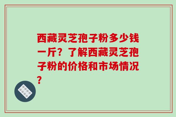 西藏灵芝孢子粉多少钱一斤？了解西藏灵芝孢子粉的价格和市场情况？