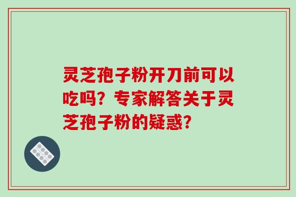 灵芝孢子粉开刀前可以吃吗？专家解答关于灵芝孢子粉的疑惑？
