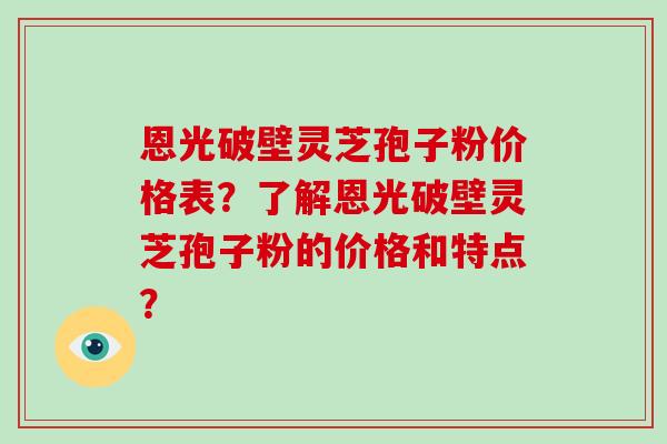 恩光破壁灵芝孢子粉价格表？了解恩光破壁灵芝孢子粉的价格和特点？
