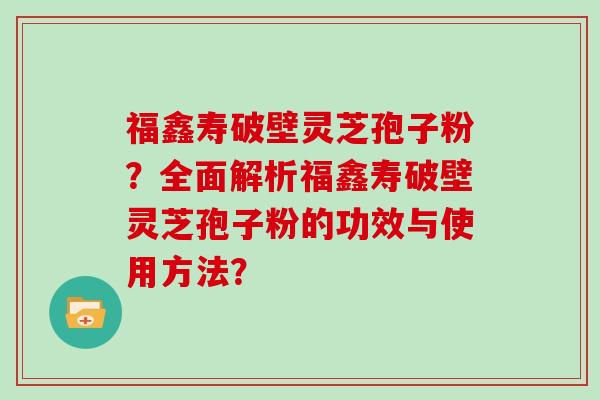 福鑫寿破壁灵芝孢子粉？全面解析福鑫寿破壁灵芝孢子粉的功效与使用方法？