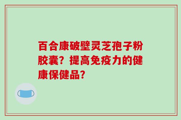 百合康破壁灵芝孢子粉胶囊？提高免疫力的健康保健品？