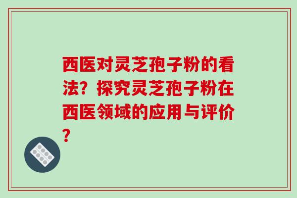 西医对灵芝孢子粉的看法？探究灵芝孢子粉在西医领域的应用与评价？