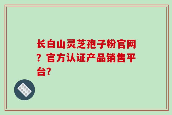 长白山灵芝孢子粉官网？官方认证产品销售平台？