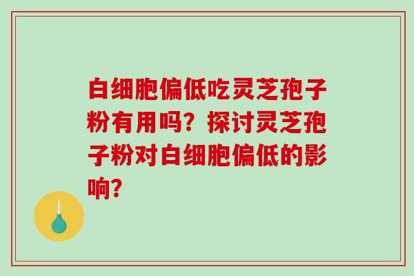 偏低吃灵芝孢子粉有用吗？探讨灵芝孢子粉对偏低的影响？