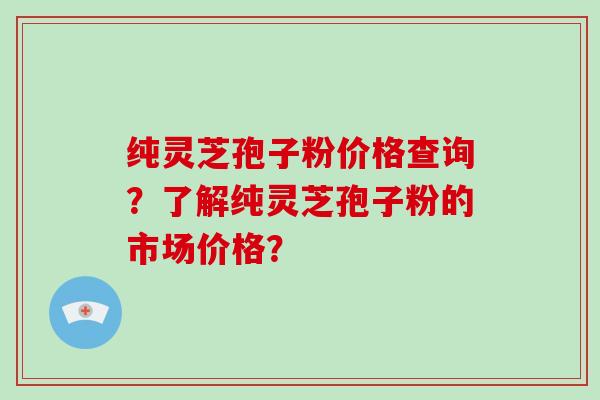 纯灵芝孢子粉价格查询？了解纯灵芝孢子粉的市场价格？