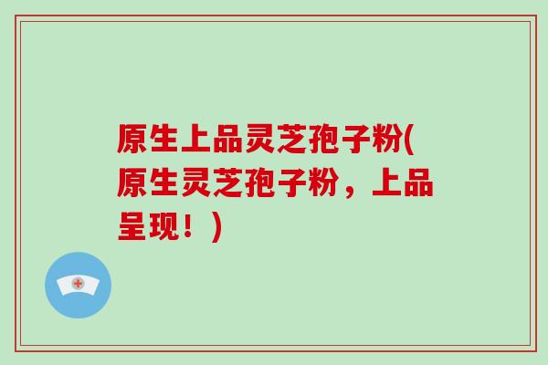 原生上品灵芝孢子粉(原生灵芝孢子粉，上品呈现！)