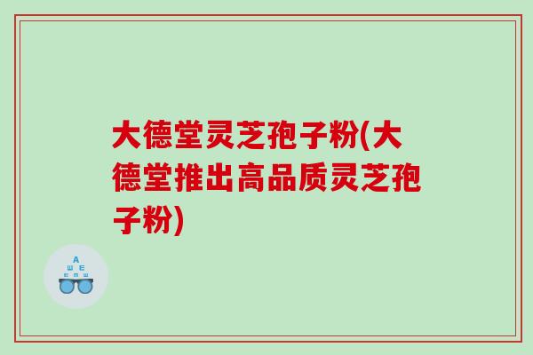 大德堂灵芝孢子粉(大德堂推出高品质灵芝孢子粉)