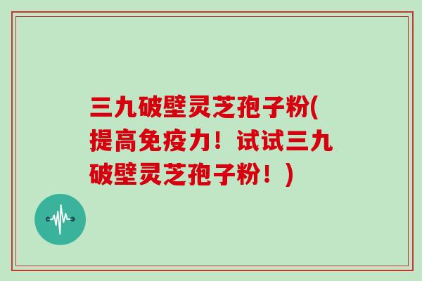 三九破壁灵芝孢子粉(提高免疫力！试试三九破壁灵芝孢子粉！)