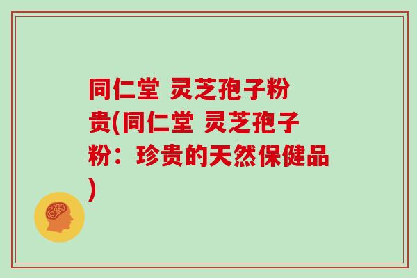 同仁堂 灵芝孢子粉 贵(同仁堂 灵芝孢子粉：珍贵的天然保健品)
