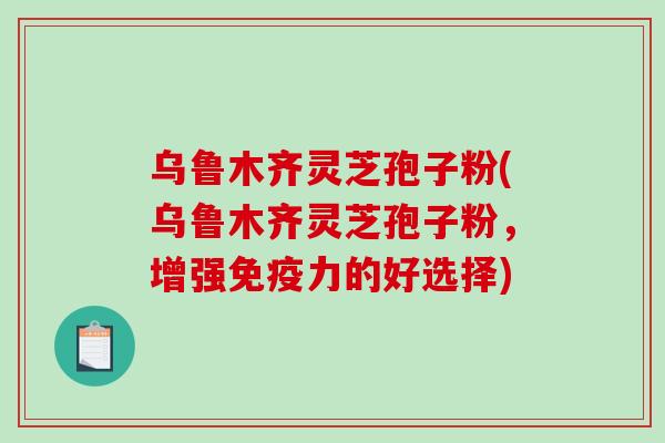 乌鲁木齐灵芝孢子粉(乌鲁木齐灵芝孢子粉，增强免疫力的好选择)