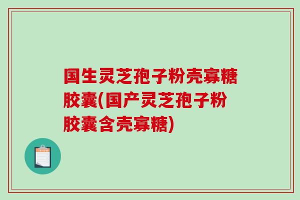 国生灵芝孢子粉壳寡糖胶囊(国产灵芝孢子粉胶囊含壳寡糖)