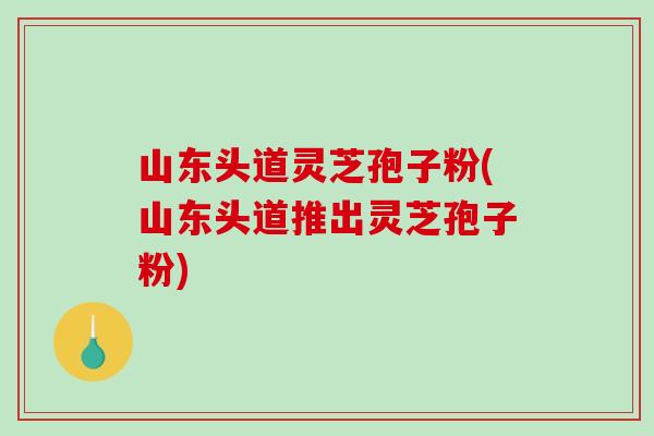 山东头道灵芝孢子粉(山东头道推出灵芝孢子粉)