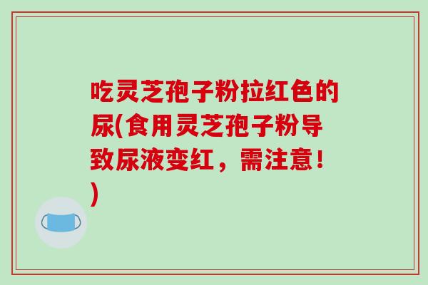 吃灵芝孢子粉拉红色的尿(食用灵芝孢子粉导致尿液变红，需注意！)