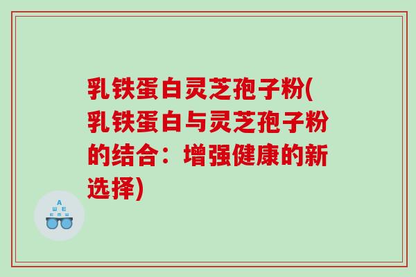 乳铁蛋白灵芝孢子粉(乳铁蛋白与灵芝孢子粉的结合：增强健康的新选择)