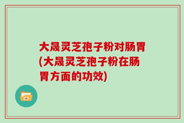 大晟灵芝孢子粉对肠胃(大晟灵芝孢子粉在肠胃方面的功效)