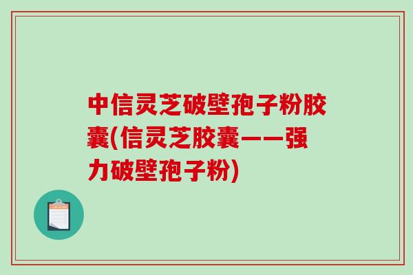 中信灵芝破壁孢子粉胶囊(信灵芝胶囊——强力破壁孢子粉)