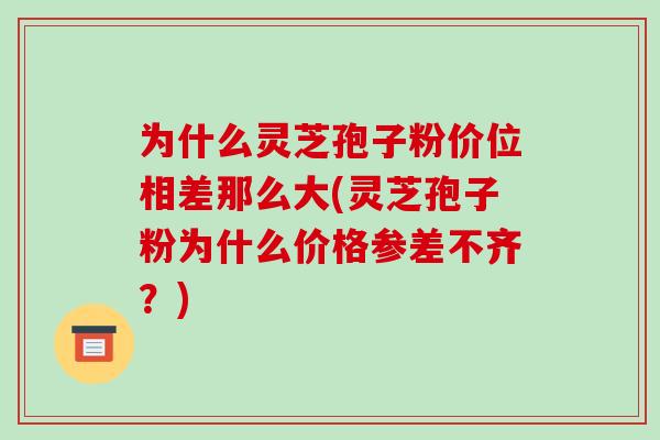 为什么灵芝孢子粉价位相差那么大(灵芝孢子粉为什么价格参差不齐？)