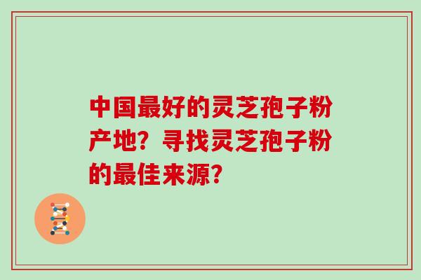 中国好的灵芝孢子粉产地？寻找灵芝孢子粉的佳来源？