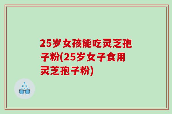 25岁女孩能吃灵芝孢子粉(25岁女子食用灵芝孢子粉)