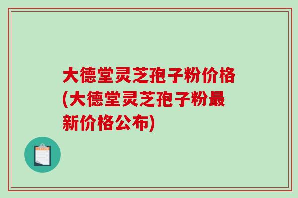 大德堂灵芝孢子粉价格(大德堂灵芝孢子粉新价格公布)
