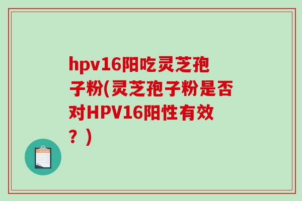 hpv16阳吃灵芝孢子粉(灵芝孢子粉是否对HPV16阳性有效？)