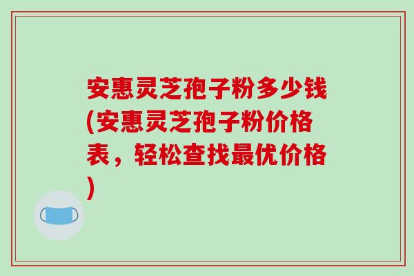 安惠灵芝孢子粉多少钱(安惠灵芝孢子粉价格表，轻松查找优价格)