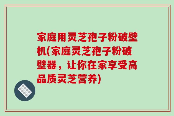 家庭用灵芝孢子粉破壁机(家庭灵芝孢子粉破壁器，让你在家享受高品质灵芝营养)