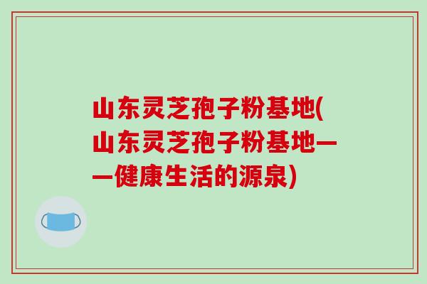 山东灵芝孢子粉基地(山东灵芝孢子粉基地——健康生活的源泉)