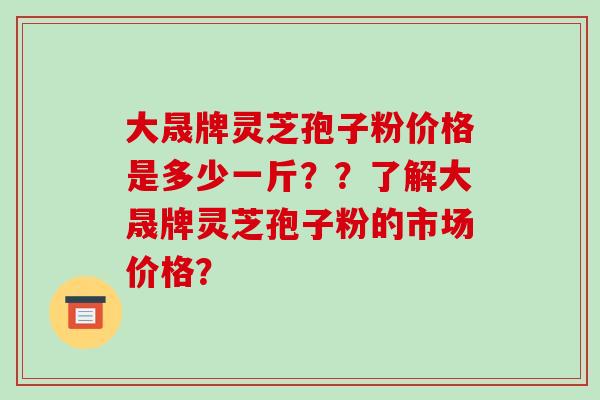 大晟牌灵芝孢子粉价格是多少一斤？？了解大晟牌灵芝孢子粉的市场价格？