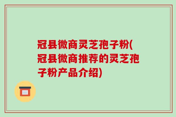 冠县微商灵芝孢子粉(冠县微商推荐的灵芝孢子粉产品介绍)