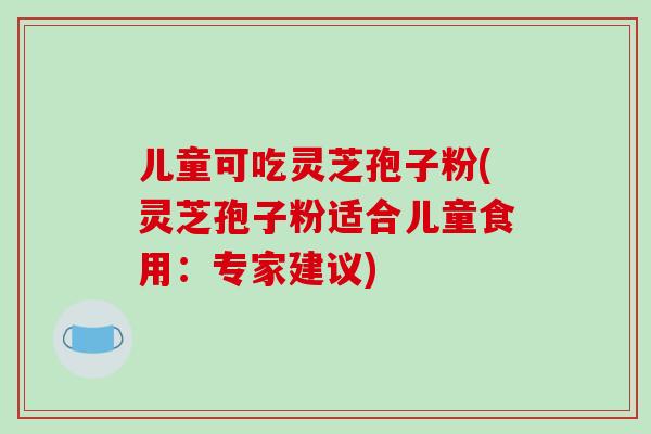儿童可吃灵芝孢子粉(灵芝孢子粉适合儿童食用：专家建议)