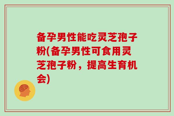备孕男性能吃灵芝孢子粉(备孕男性可食用灵芝孢子粉，提高生育机会)
