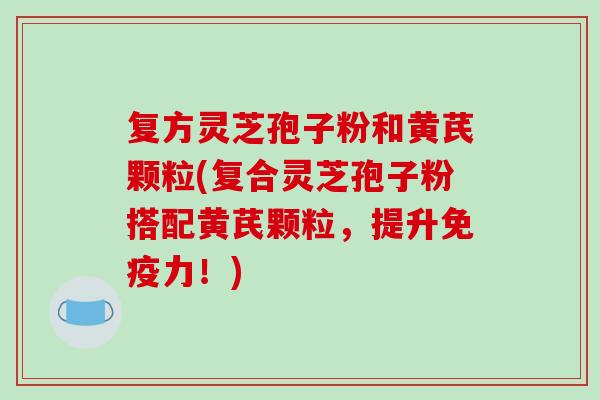 复方灵芝孢子粉和黄芪颗粒(复合灵芝孢子粉搭配黄芪颗粒，提升免疫力！)