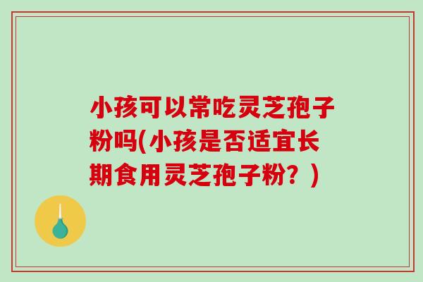 小孩可以常吃灵芝孢子粉吗(小孩是否适宜长期食用灵芝孢子粉？)