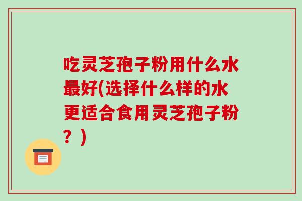 吃灵芝孢子粉用什么水好(选择什么样的水更适合食用灵芝孢子粉？)