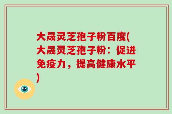 大晟灵芝孢子粉百度(大晟灵芝孢子粉：促进免疫力，提高健康水平)
