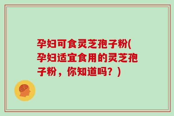 孕妇可食灵芝孢子粉(孕妇适宜食用的灵芝孢子粉，你知道吗？)