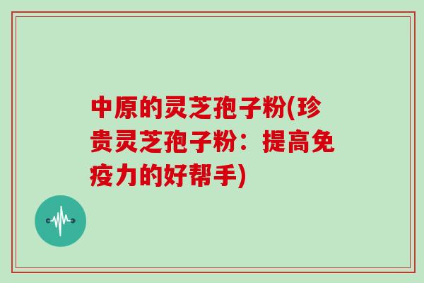 中原的灵芝孢子粉(珍贵灵芝孢子粉：提高免疫力的好帮手)