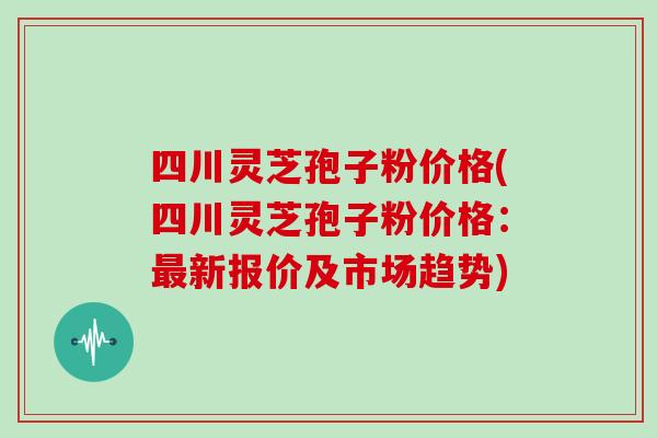 四川灵芝孢子粉价格(四川灵芝孢子粉价格：新报价及市场趋势)