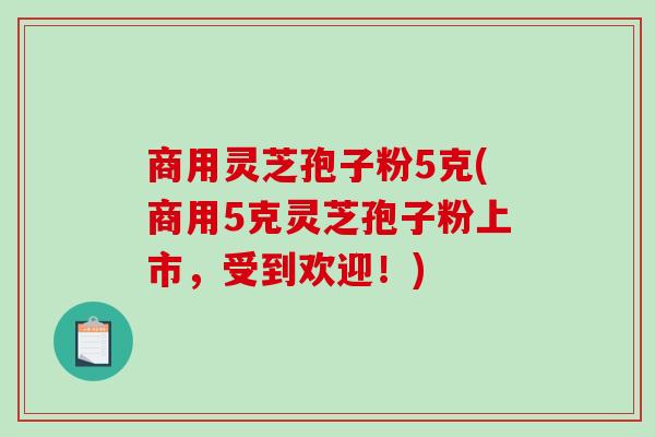 商用灵芝孢子粉5克(商用5克灵芝孢子粉上市，受到欢迎！)