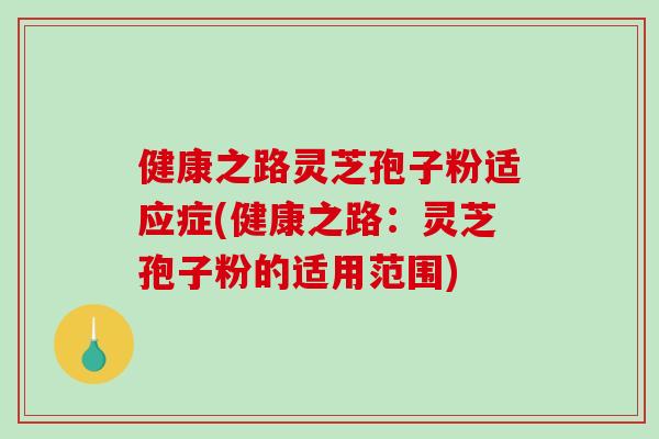健康之路灵芝孢子粉适应症(健康之路：灵芝孢子粉的适用范围)