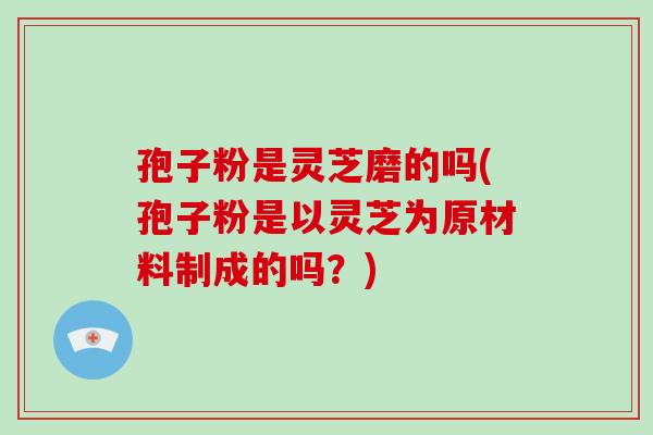 孢子粉是灵芝磨的吗(孢子粉是以灵芝为原材料制成的吗？)