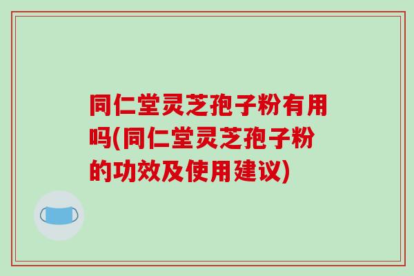 同仁堂灵芝孢子粉有用吗(同仁堂灵芝孢子粉的功效及使用建议)