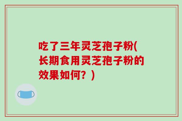 吃了三年灵芝孢子粉(长期食用灵芝孢子粉的效果如何？)