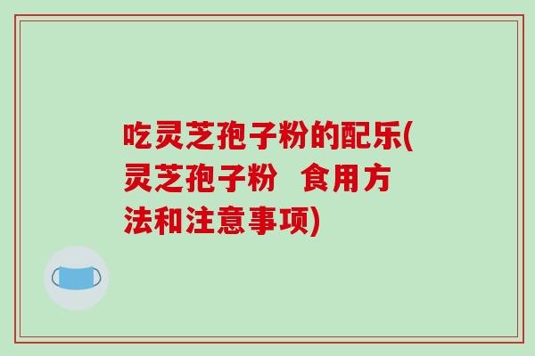 吃灵芝孢子粉的配乐(灵芝孢子粉  食用方法和注意事项)