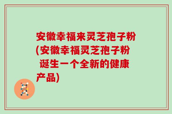 安徽幸福来灵芝孢子粉(安徽幸福灵芝孢子粉 诞生一个全新的健康产品)
