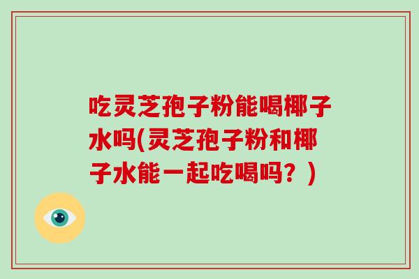 吃灵芝孢子粉能喝椰子水吗(灵芝孢子粉和椰子水能一起吃喝吗？)