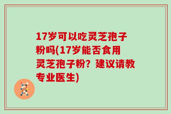 17岁可以吃灵芝孢子粉吗(17岁能否食用灵芝孢子粉？建议请教专业医生)