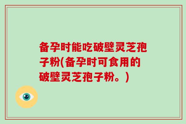 备孕时能吃破壁灵芝孢子粉(备孕时可食用的破壁灵芝孢子粉。)