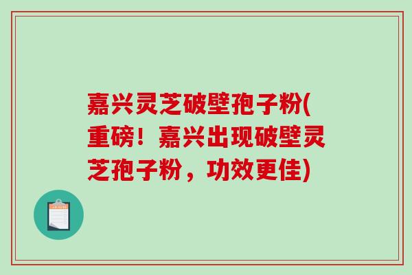 嘉兴灵芝破壁孢子粉(重磅！嘉兴出现破壁灵芝孢子粉，功效更佳)